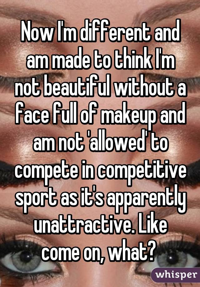 Now I'm different and am made to think I'm not beautiful without a face full of makeup and am not 'allowed' to compete in competitive sport as it's apparently unattractive. Like come on, what? 