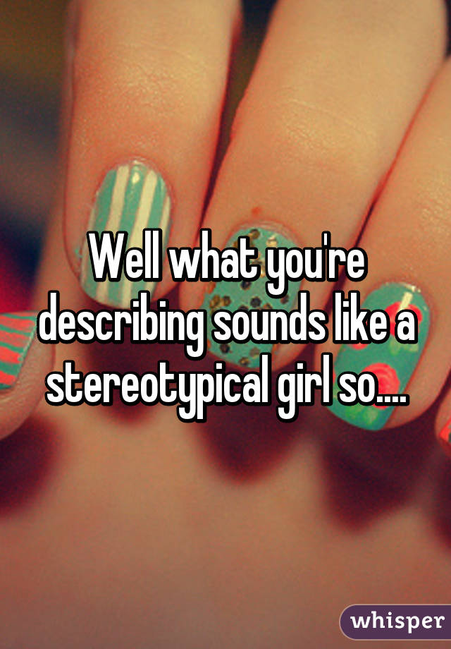 Well what you're describing sounds like a stereotypical girl so....