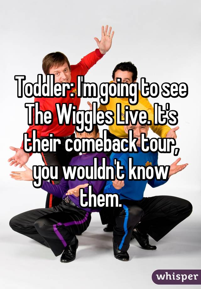 Toddler: I'm going to see The Wiggles Live. It's their comeback tour, you wouldn't know them.