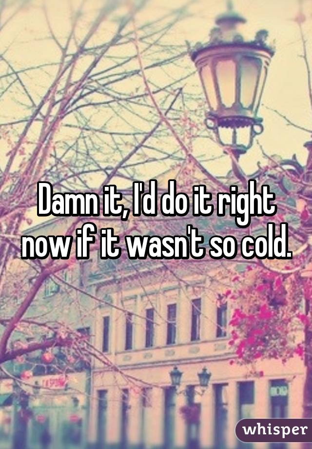 Damn it, I'd do it right now if it wasn't so cold.