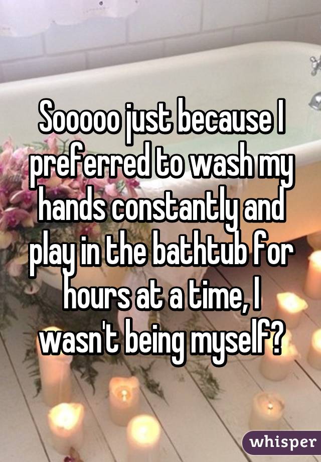 Sooooo just because I preferred to wash my hands constantly and play in the bathtub for hours at a time, I wasn't being myself?