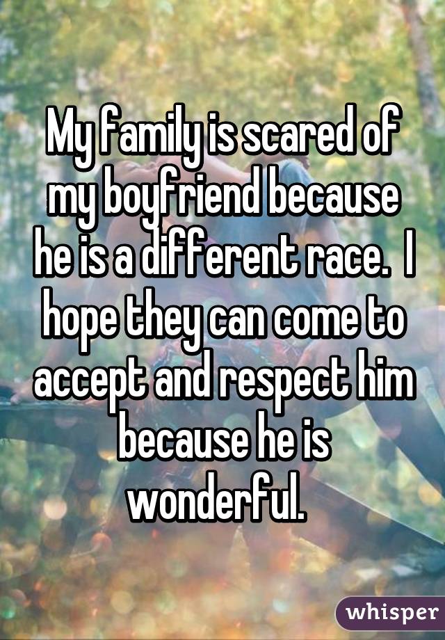 My family is scared of my boyfriend because he is a different race.  I hope they can come to accept and respect him because he is wonderful.  