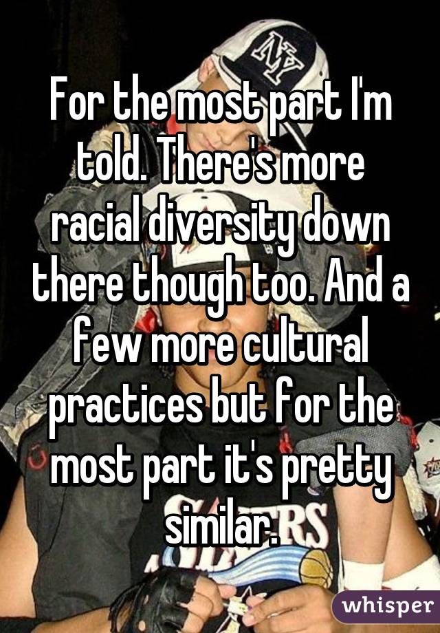 For the most part I'm told. There's more racial diversity down there though too. And a few more cultural practices but for the most part it's pretty similar.