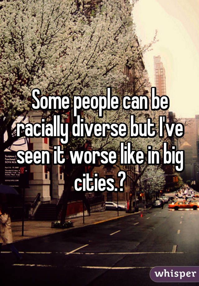 Some people can be racially diverse but I've seen it worse like in big cities.😂