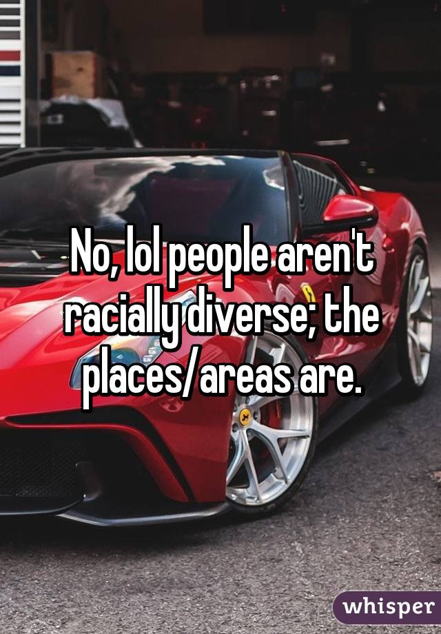 No, lol people aren't racially diverse; the places/areas are.