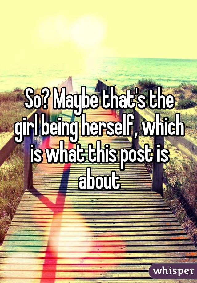 So? Maybe that's the girl being herself, which is what this post is about