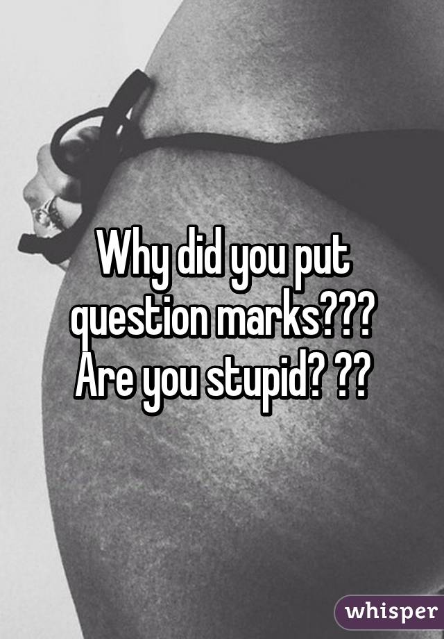 Why did you put question marks???
Are you stupid? ??