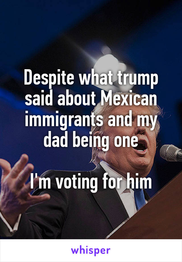 Despite what trump said about Mexican immigrants and my dad being one

I'm voting for him