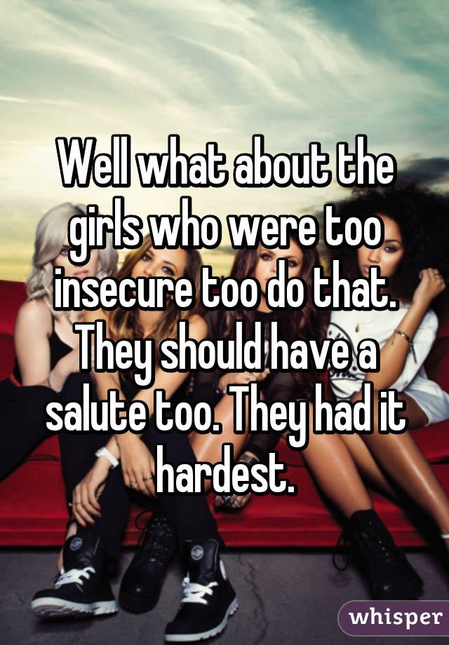 Well what about the girls who were too insecure too do that. They should have a salute too. They had it hardest.