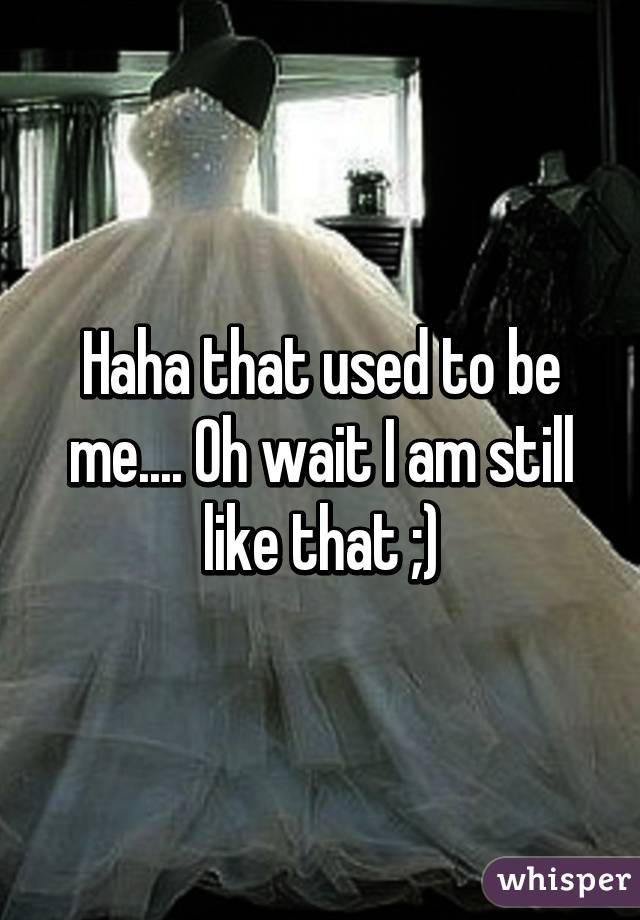 Haha that used to be me.... Oh wait I am still like that ;)