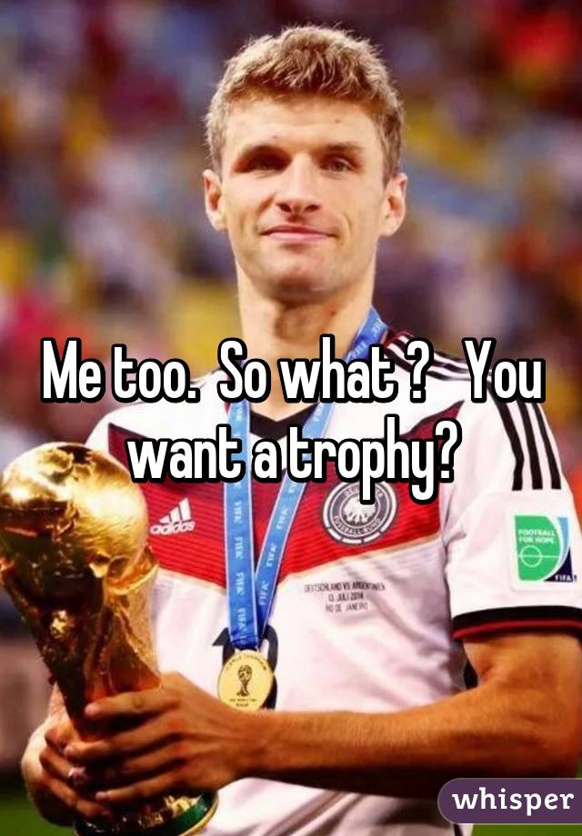 Me too.  So what ?   You want a trophy?