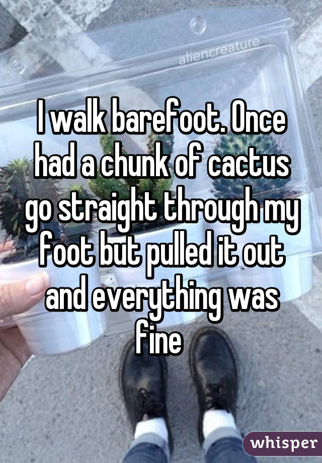 I walk barefoot. Once had a chunk of cactus go straight through my foot but pulled it out and everything was fine 