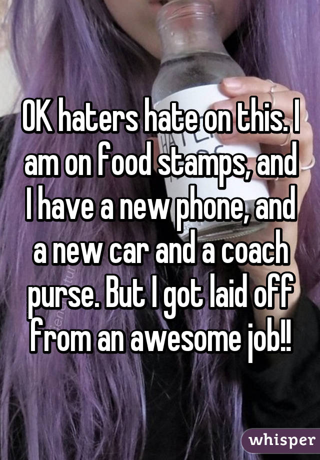 OK haters hate on this. I am on food stamps, and I have a new phone, and a new car and a coach purse. But I got laid off from an awesome job!!
