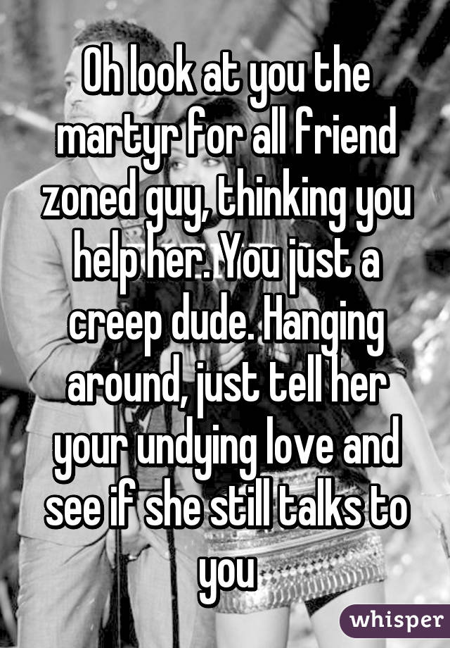 Oh look at you the martyr for all friend zoned guy, thinking you help her. You just a creep dude. Hanging around, just tell her your undying love and see if she still talks to you