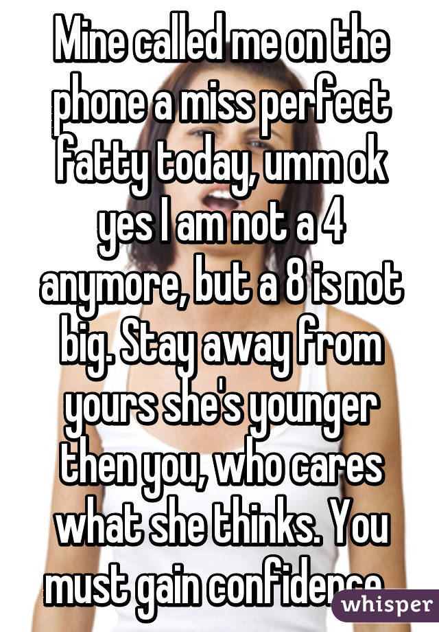 Mine called me on the phone a miss perfect fatty today, umm ok yes I am not a 4 anymore, but a 8 is not big. Stay away from yours she's younger then you, who cares what she thinks. You must gain confidence. 