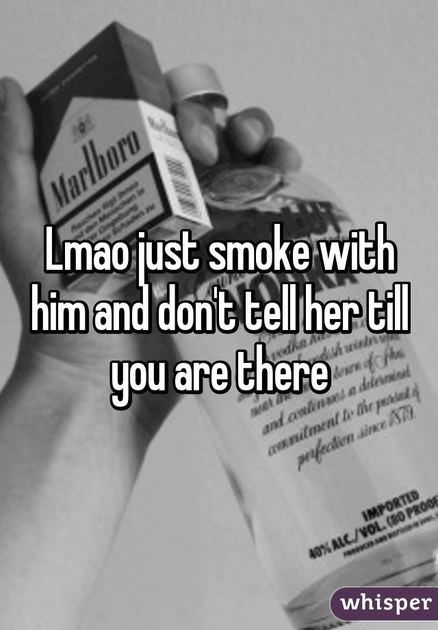 Lmao just smoke with him and don't tell her till you are there