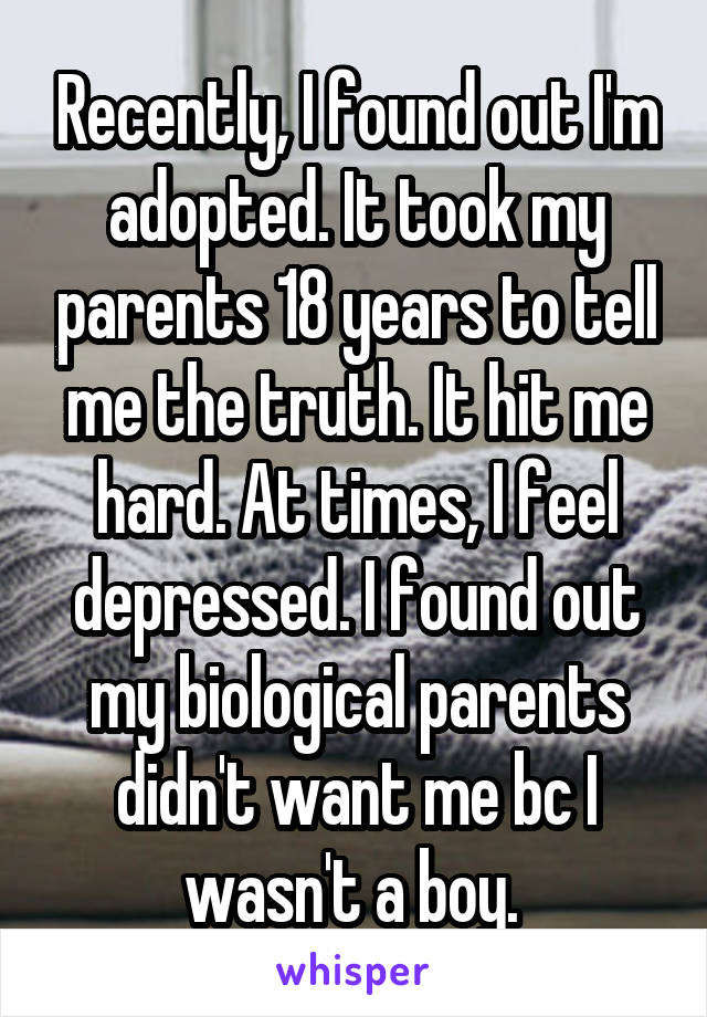 Recently, I found out I'm adopted. It took my parents 18 years to tell me the truth. It hit me hard. At times, I feel depressed. I found out my biological parents didn't want me bc I wasn't a boy. 