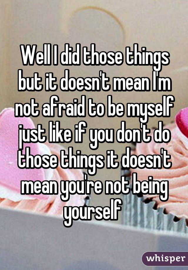 Well I did those things but it doesn't mean I'm not afraid to be myself just like if you don't do those things it doesn't mean you're not being yourself 