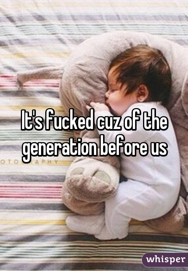 It's fucked cuz of the generation before us