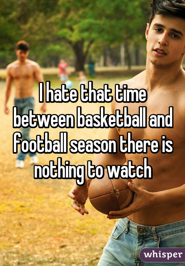 I hate that time between basketball and football season there is nothing to watch