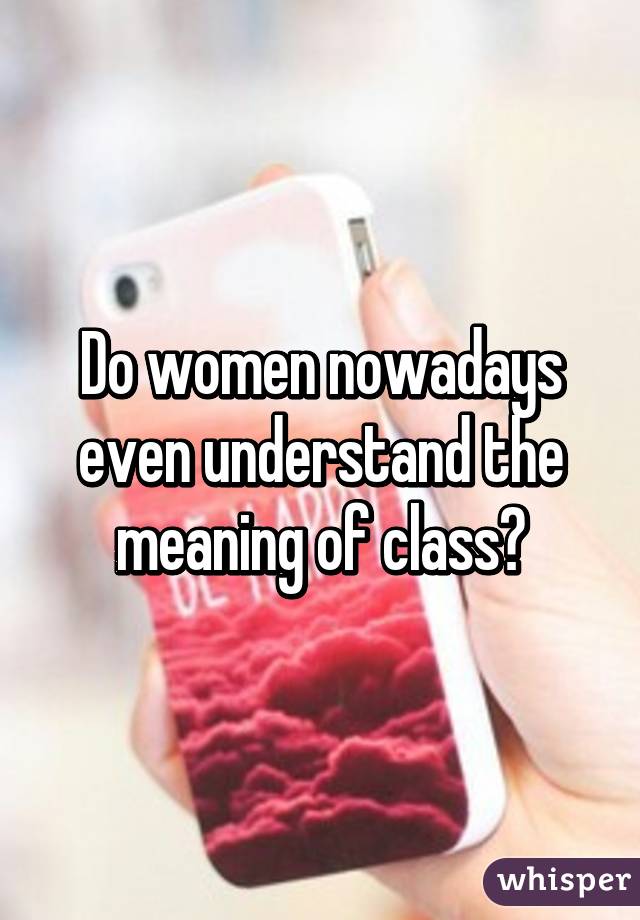 Do women nowadays even understand the meaning of class?