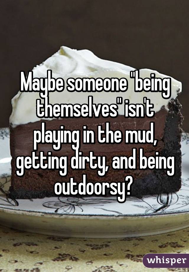 Maybe someone "being themselves" isn't playing in the mud, getting dirty, and being outdoorsy? 