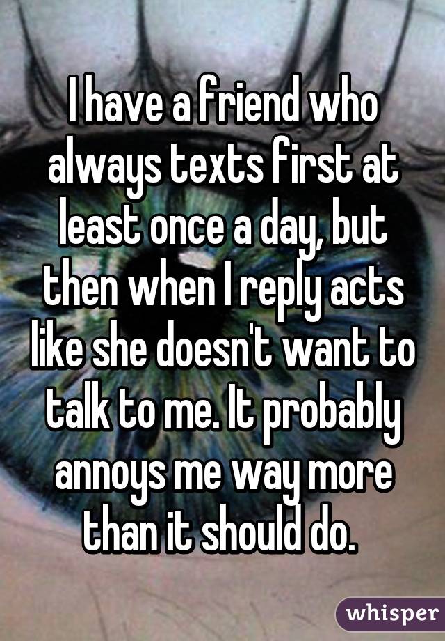 I have a friend who always texts first at least once a day, but then when I reply acts like she doesn't want to talk to me. It probably annoys me way more than it should do. 