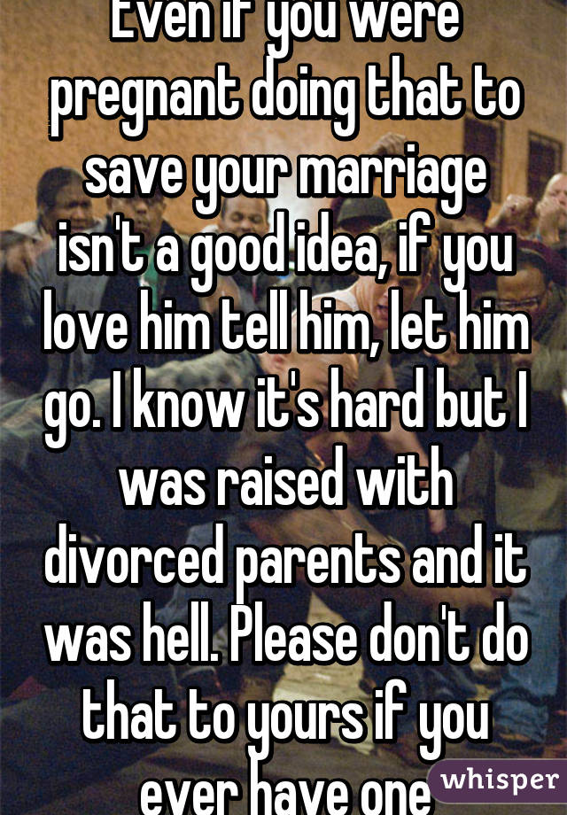 Even if you were pregnant doing that to save your marriage isn't a good idea, if you love him tell him, let him go. I know it's hard but I was raised with divorced parents and it was hell. Please don't do that to yours if you ever have one