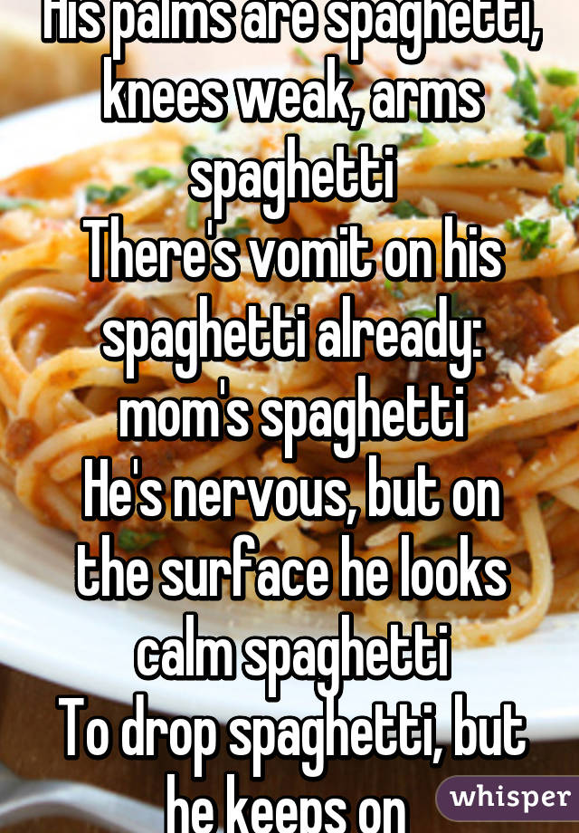 His palms are spaghetti, knees weak, arms spaghetti
There's vomit on his spaghetti already: mom's spaghetti
He's nervous, but on the surface he looks calm spaghetti
To drop spaghetti, but he keeps on 