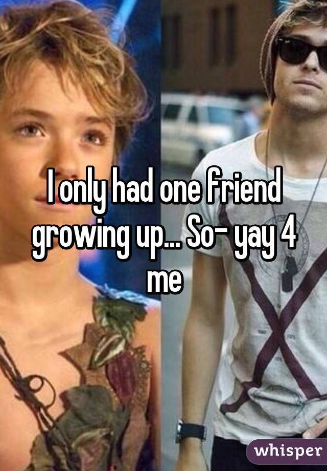 I only had one friend growing up... So- yay 4 me