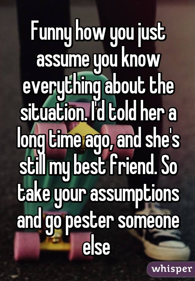 Funny how you just assume you know everything about the situation. I'd told her a long time ago, and she's still my best friend. So take your assumptions and go pester someone else 