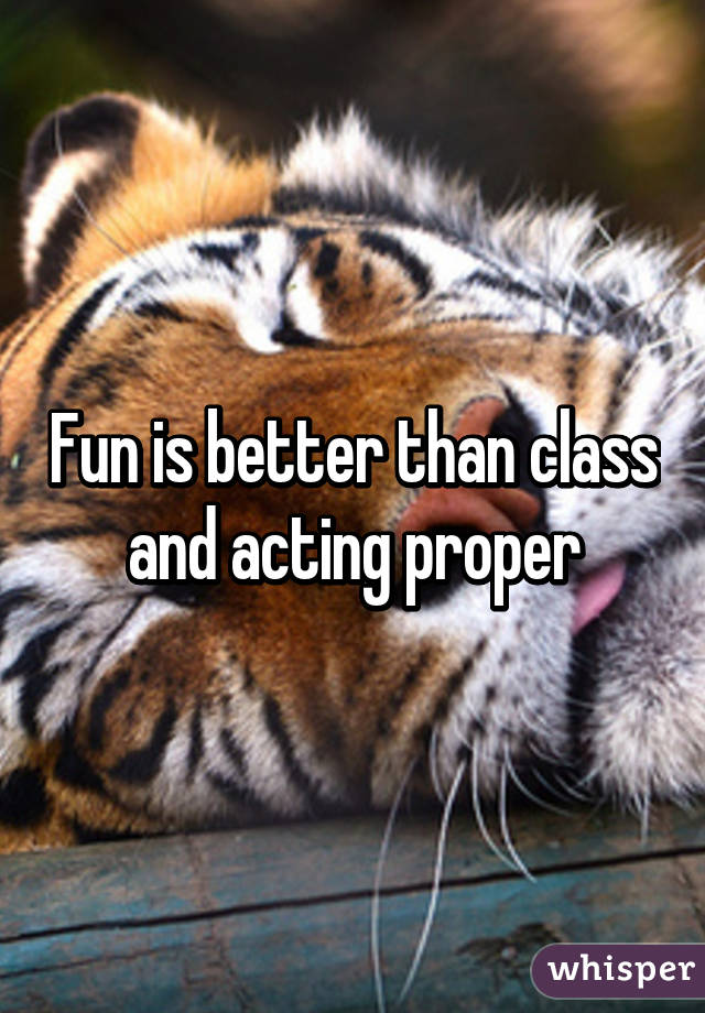 Fun is better than class and acting proper