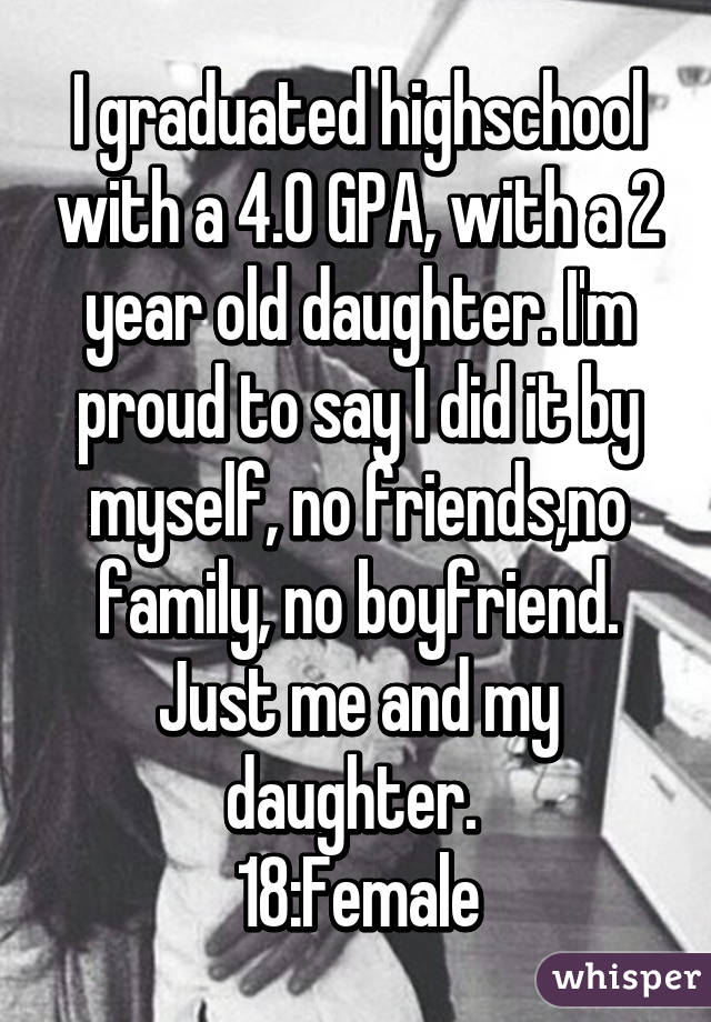 I graduated highschool with a 4.0 GPA, with a 2 year old daughter. I'm proud to say I did it by myself, no friends,no family, no boyfriend. Just me and my daughter. 
18:Female