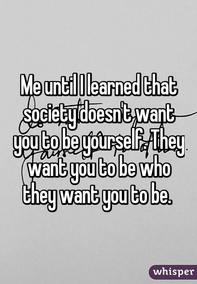 Me until I learned that society doesn't want you to be yourself. They want you to be who they want you to be. 