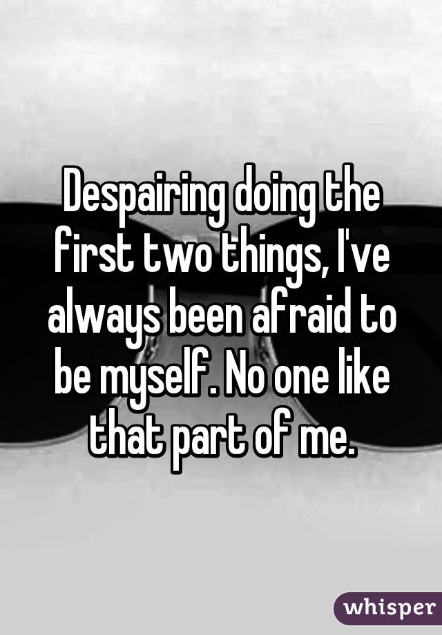 Despairing doing the first two things, I've always been afraid to be myself. No one like that part of me.