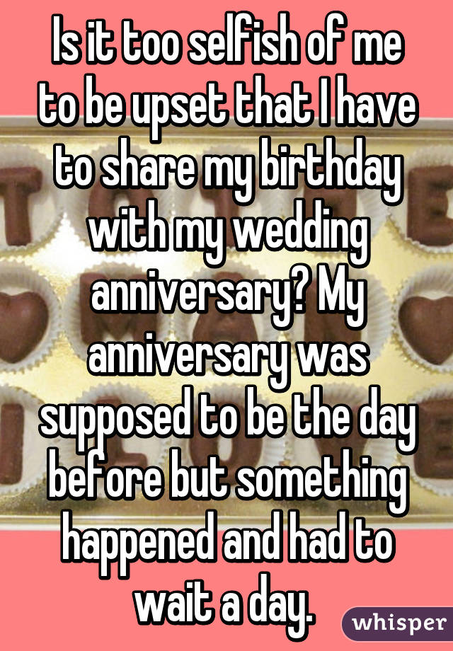 Is it too selfish of me to be upset that I have to share my birthday with my wedding anniversary? My anniversary was supposed to be the day before but something happened and had to wait a day. 
