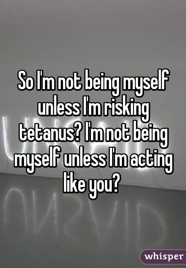 So I'm not being myself unless I'm risking tetanus? I'm not being myself unless I'm acting like you? 