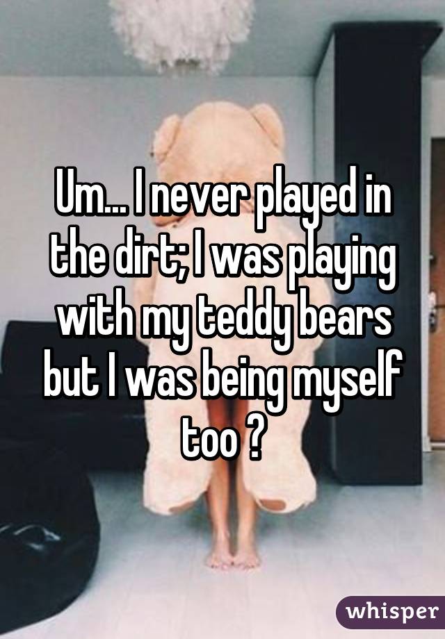 Um... I never played in the dirt; I was playing with my teddy bears but I was being myself too 😅