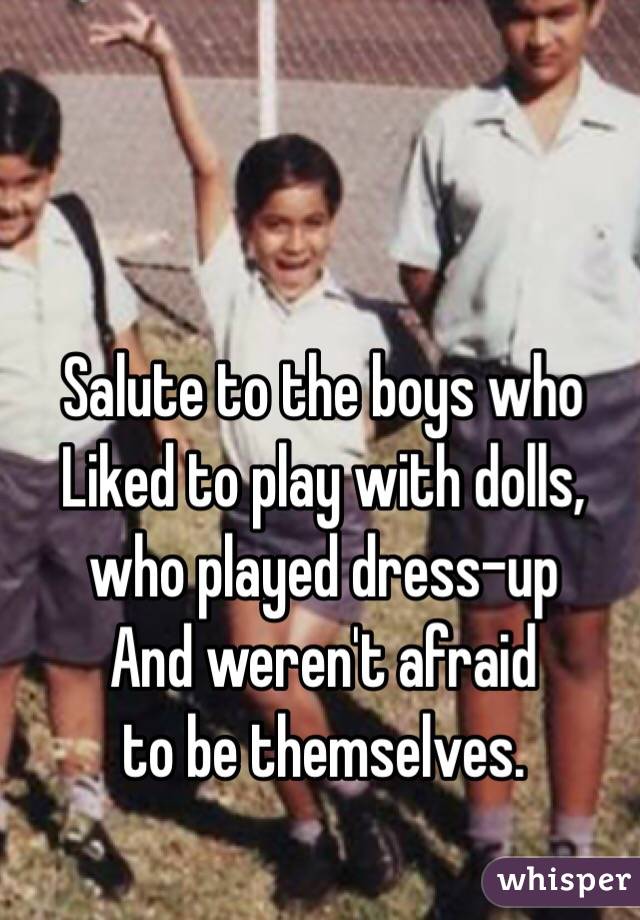 Salute to the boys who
Liked to play with dolls, 
who played dress-up
And weren't afraid
to be themselves.