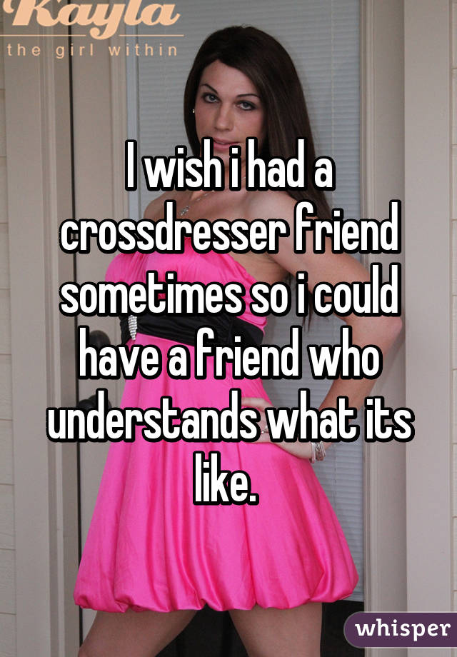 I wish i had a crossdresser friend sometimes so i could have a friend who understands what its like. 