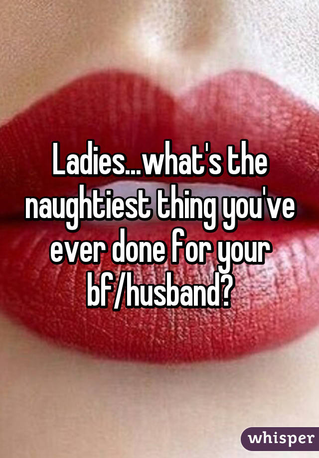 Ladies...what's the naughtiest thing you've ever done for your bf/husband?