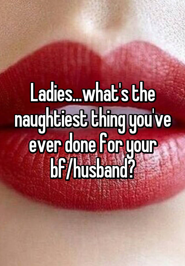 Ladies Whats The Naughtiest Thing Youve Ever Done For Your Bf Husband
