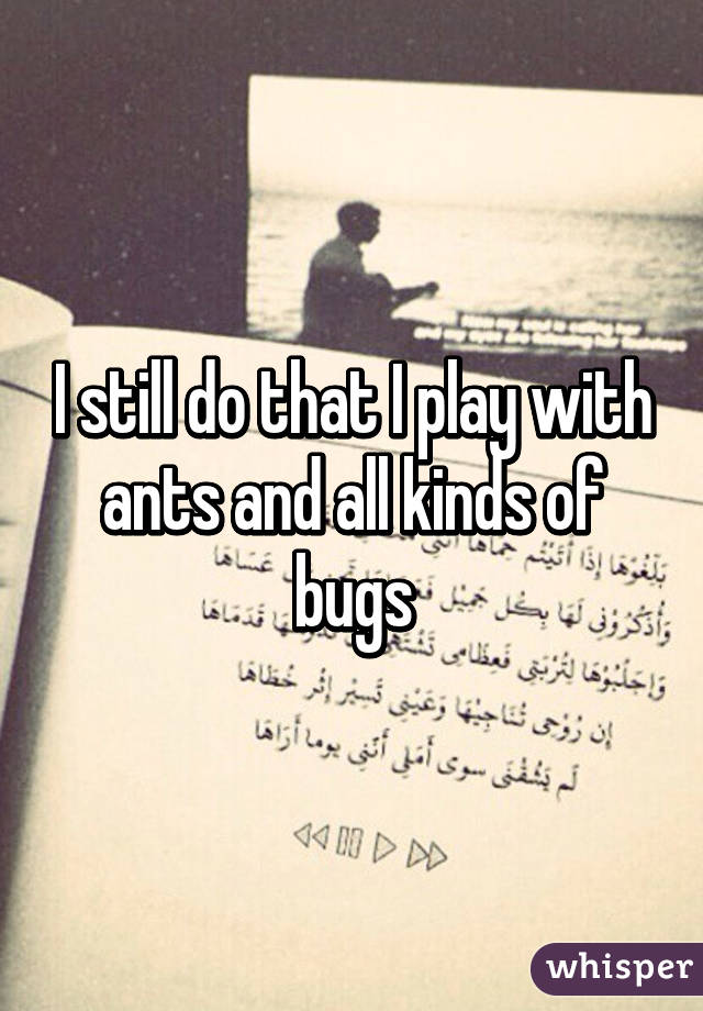 I still do that I play with ants and all kinds of bugs