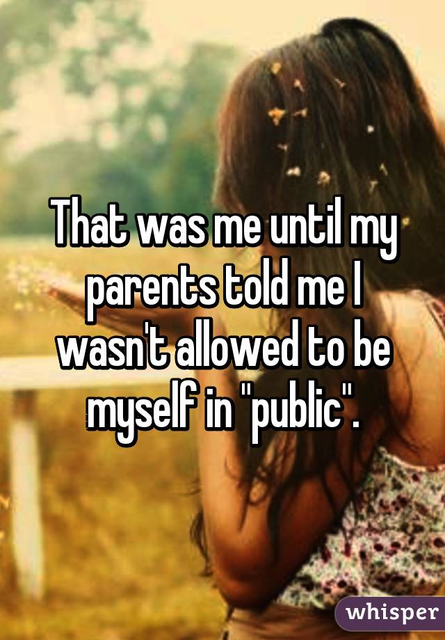 That was me until my parents told me I wasn't allowed to be myself in "public".