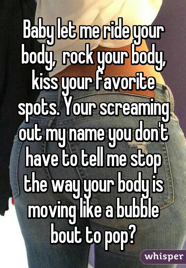 Baby let me ride your body,  rock your body, kiss your favorite spots. Your screaming out my name you don't have to tell me stop the way your body is moving like a bubble bout to pop♥