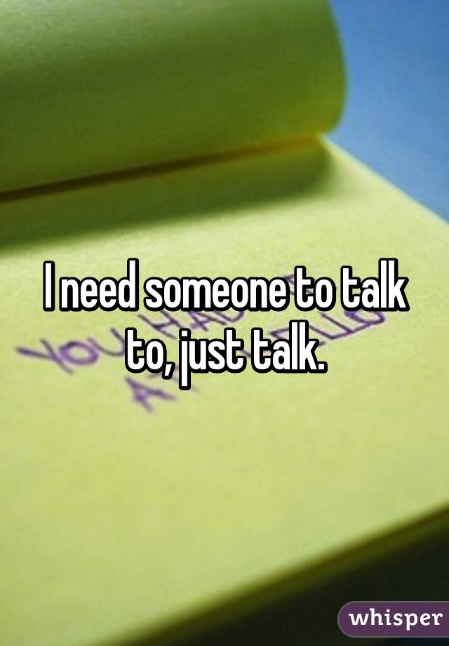 I need someone to talk to, just talk.