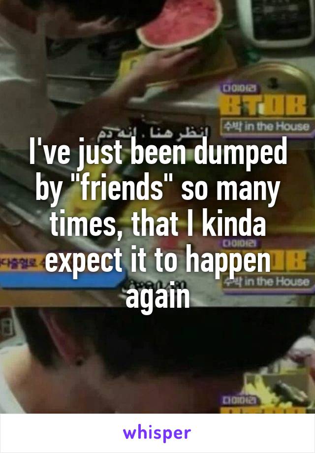 I've just been dumped by "friends" so many times, that I kinda expect it to happen again