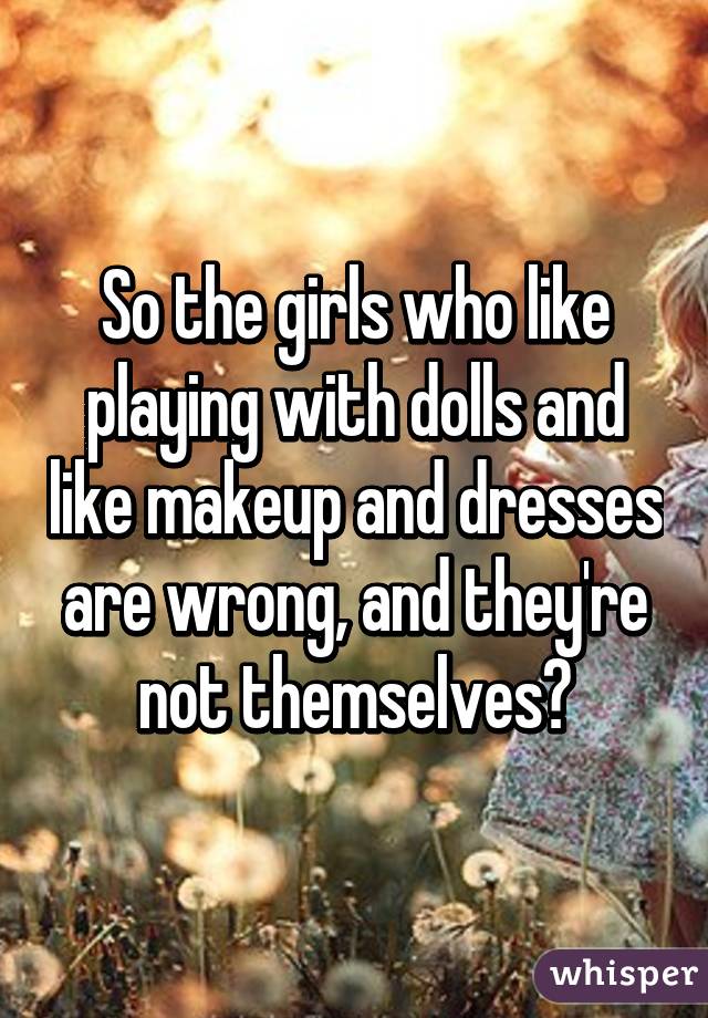 So the girls who like playing with dolls and like makeup and dresses are wrong, and they're not themselves?