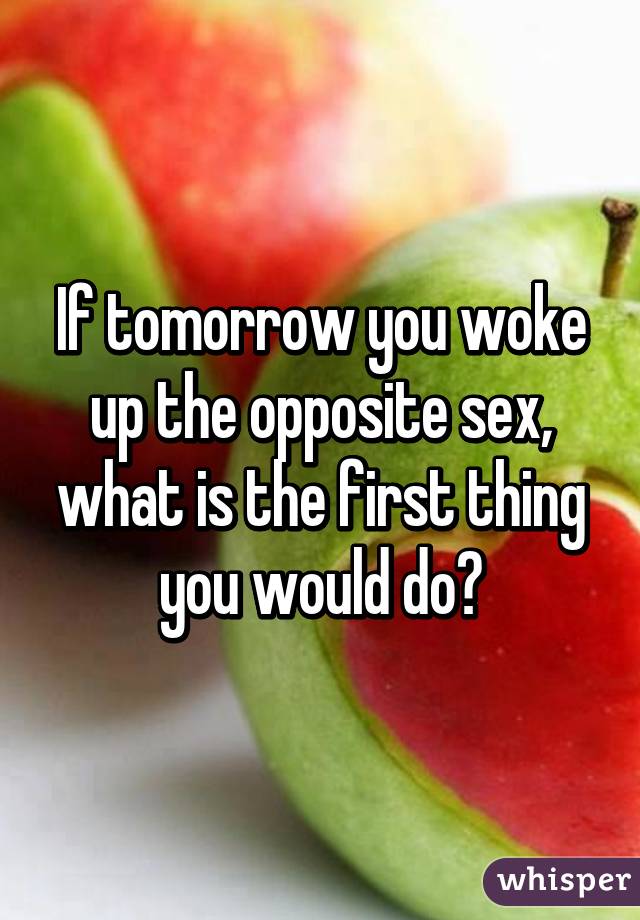 If tomorrow you woke up the opposite sex, what is the first thing you would do?