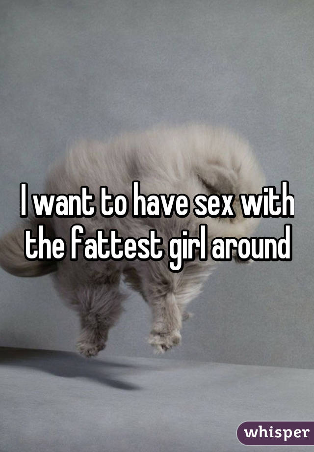 I want to have sex with the fattest girl around
